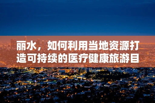 丽水，如何利用当地资源打造可持续的医疗健康旅游目的地？