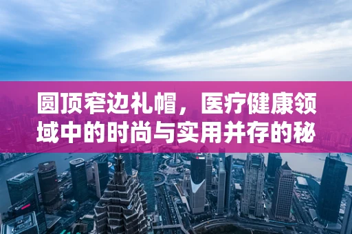 圆顶窄边礼帽，医疗健康领域中的时尚与实用并存的秘密武器？