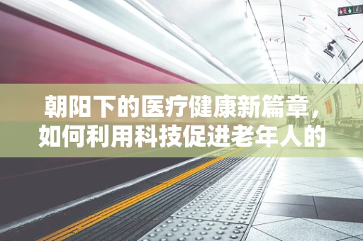 朝阳下的医疗健康新篇章，如何利用科技促进老年人的健康管理？