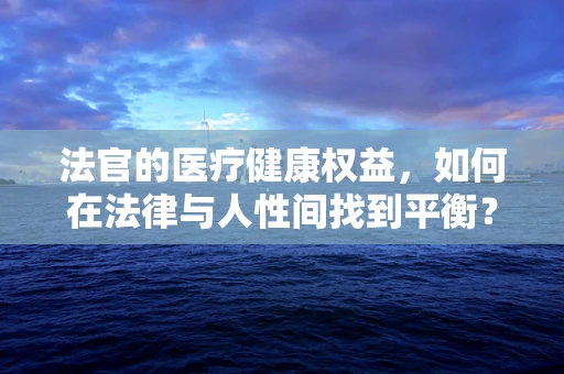 法官的医疗健康权益，如何在法律与人性间找到平衡？
