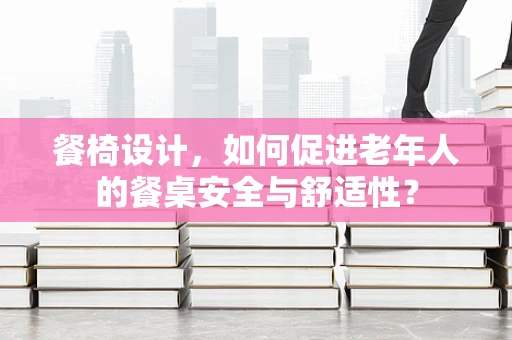 餐椅设计，如何促进老年人的餐桌安全与舒适性？