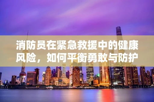 消防员在紧急救援中的健康风险，如何平衡勇敢与防护？