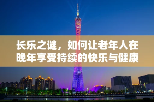 长乐之谜，如何让老年人在晚年享受持续的快乐与健康？