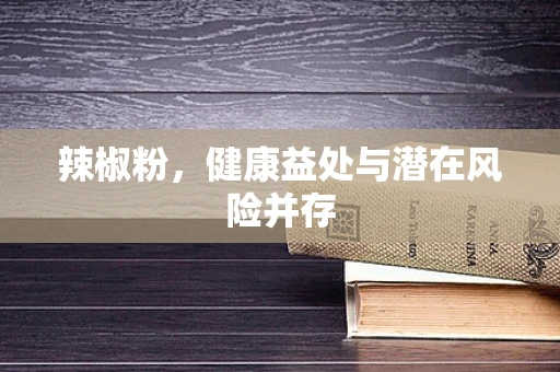 辣椒粉，健康益处与潜在风险并存