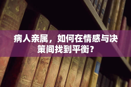 病人亲属，如何在情感与决策间找到平衡？