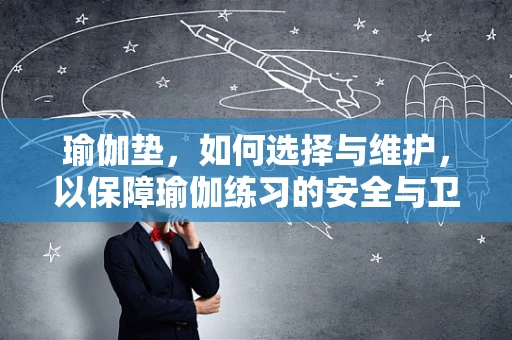 瑜伽垫，如何选择与维护，以保障瑜伽练习的安全与卫生？