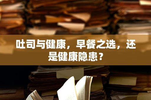 吐司与健康，早餐之选，还是健康隐患？