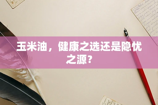 玉米油，健康之选还是隐忧之源？