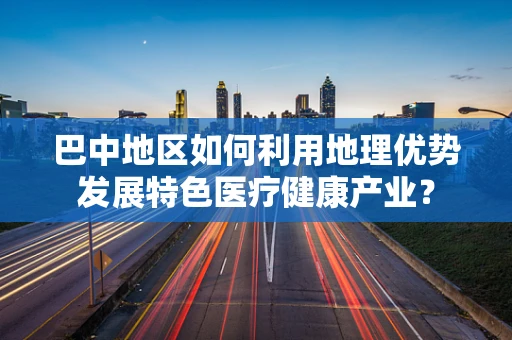 巴中地区如何利用地理优势发展特色医疗健康产业？