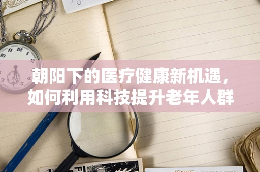 朝阳下的医疗健康新机遇，如何利用科技提升老年人群的康复服务？