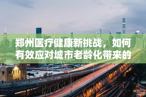 郑州医疗健康新挑战，如何有效应对城市老龄化带来的养老护理需求？