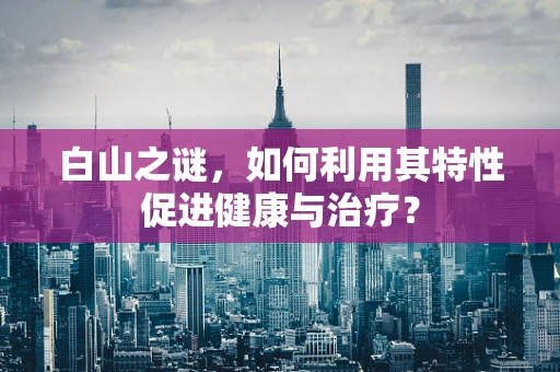 白山之谜，如何利用其特性促进健康与治疗？