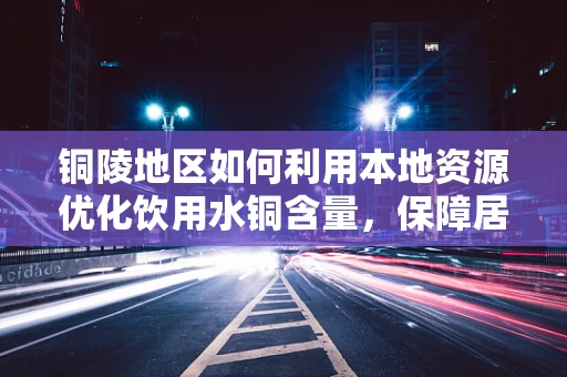铜陵地区如何利用本地资源优化饮用水铜含量，保障居民健康？