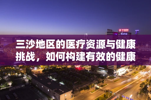 三沙地区的医疗资源与健康挑战，如何构建有效的健康保障体系？