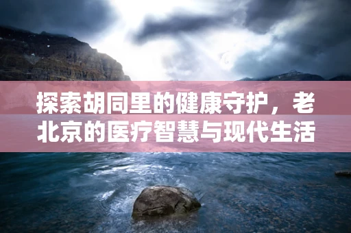 探索胡同里的健康守护，老北京的医疗智慧与现代生活的融合