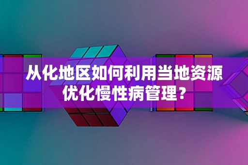 从化地区如何利用当地资源优化慢性病管理？
