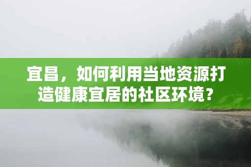 宜昌，如何利用当地资源打造健康宜居的社区环境？