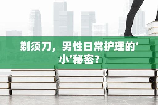剃须刀，男性日常护理的‘小’秘密？
