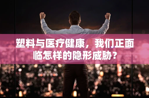 塑料与医疗健康，我们正面临怎样的隐形威胁？