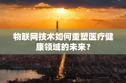 物联网技术如何重塑医疗健康领域的未来？