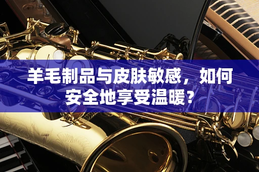 羊毛制品与皮肤敏感，如何安全地享受温暖？