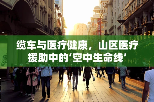 缆车与医疗健康，山区医疗援助中的‘空中生命线’