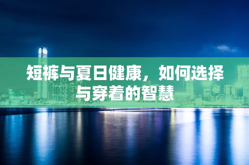 短裤与夏日健康，如何选择与穿着的智慧