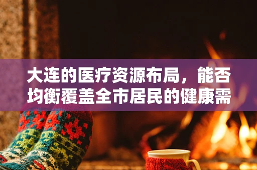 大连的医疗资源布局，能否均衡覆盖全市居民的健康需求？
