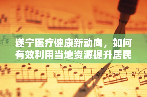 遂宁医疗健康新动向，如何有效利用当地资源提升居民健康素养？