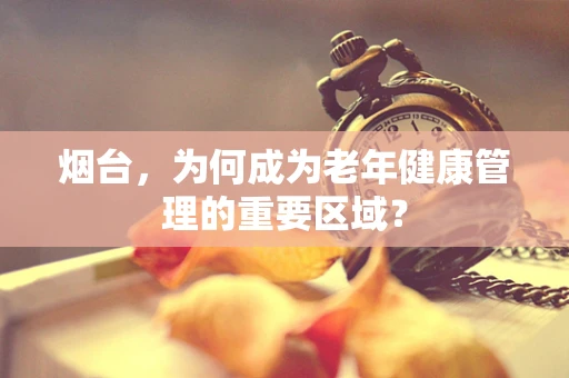 烟台，为何成为老年健康管理的重要区域？