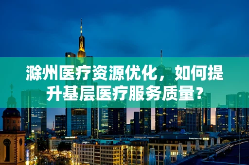 滁州医疗资源优化，如何提升基层医疗服务质量？