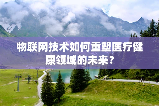 物联网技术如何重塑医疗健康领域的未来？