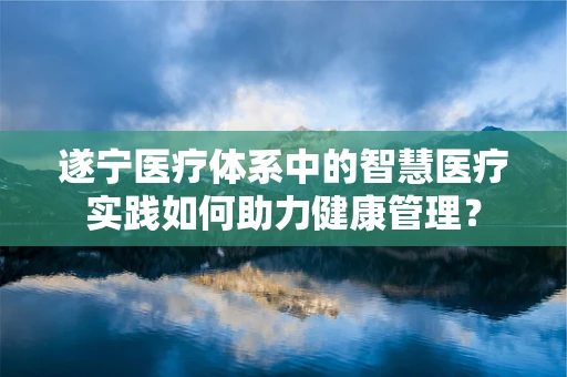 遂宁医疗体系中的智慧医疗实践如何助力健康管理？