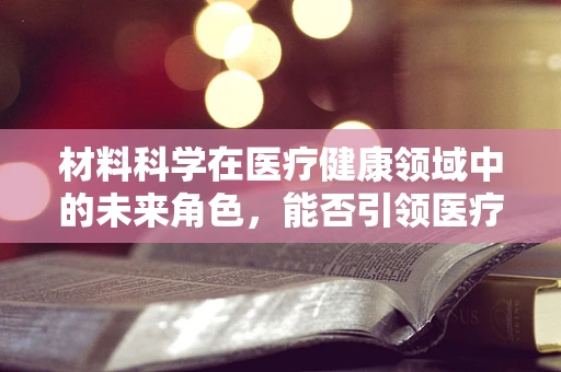 材料科学在医疗健康领域中的未来角色，能否引领医疗创新的新纪元？