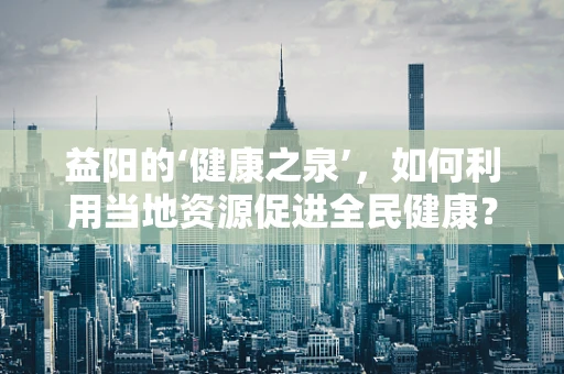 益阳的‘健康之泉’，如何利用当地资源促进全民健康？