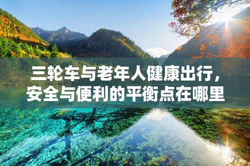 三轮车与老年人健康出行，安全与便利的平衡点在哪里？