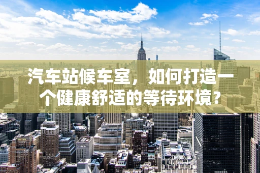 汽车站候车室，如何打造一个健康舒适的等待环境？