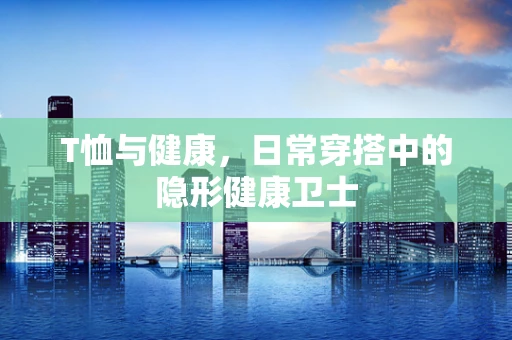 T恤与健康，日常穿搭中的隐形健康卫士