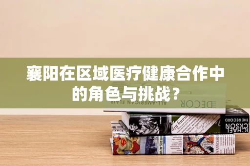 襄阳在区域医疗健康合作中的角色与挑战？