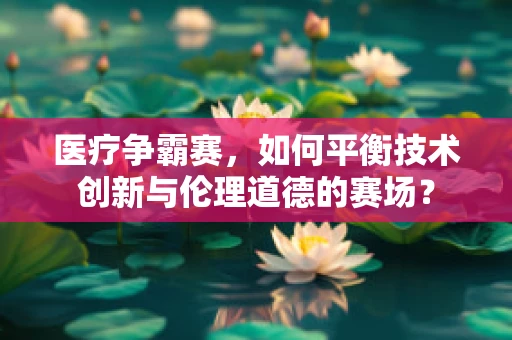 医疗争霸赛，如何平衡技术创新与伦理道德的赛场？