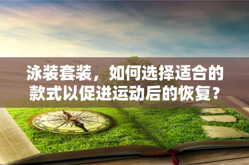 泳装套装，如何选择适合的款式以促进运动后的恢复？