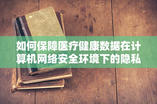 如何保障医疗健康数据在计算机网络安全环境下的隐私与安全？