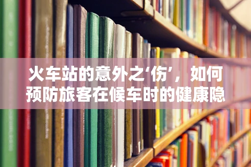 火车站的意外之‘伤’，如何预防旅客在候车时的健康隐患？