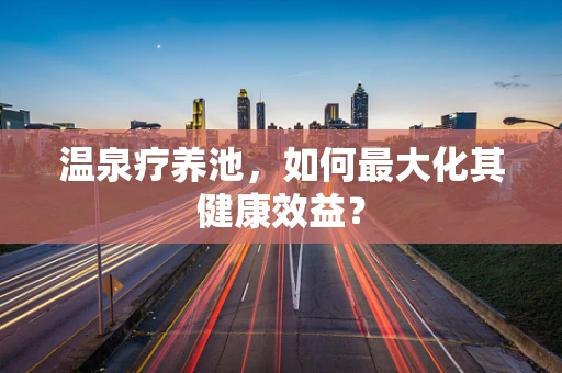 温泉疗养池，如何最大化其健康效益？