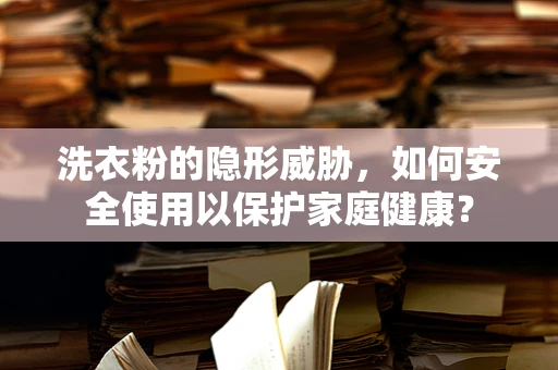 洗衣粉的隐形威胁，如何安全使用以保护家庭健康？