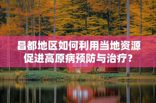 昌都地区如何利用当地资源促进高原病预防与治疗？