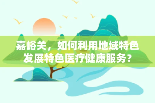 嘉峪关，如何利用地域特色发展特色医疗健康服务？