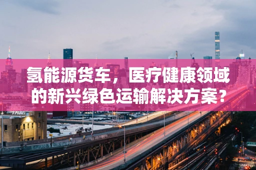 氢能源货车，医疗健康领域的新兴绿色运输解决方案？