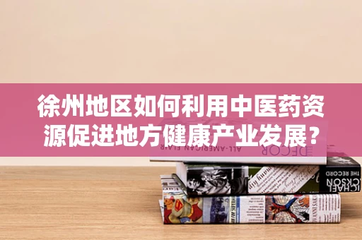 徐州地区如何利用中医药资源促进地方健康产业发展？