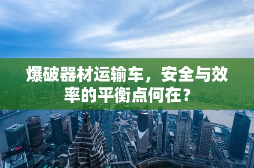 爆破器材运输车，安全与效率的平衡点何在？